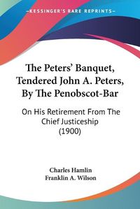 Cover image for The Peters' Banquet, Tendered John A. Peters, by the Penobscot-Bar: On His Retirement from the Chief Justiceship (1900)