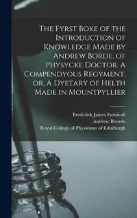 Cover image for The Fyrst Boke of the Introduction of Knowledge Made by Andrew Borde, of Physycke Doctor. A Compendyous Regyment, or, A Dyetary of Helth Made in Mountpyllier