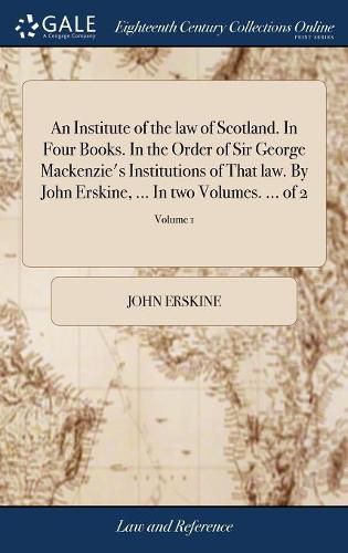 Cover image for An Institute of the law of Scotland. In Four Books. In the Order of Sir George Mackenzie's Institutions of That law. By John Erskine, ... In two Volumes. ... of 2; Volume 1