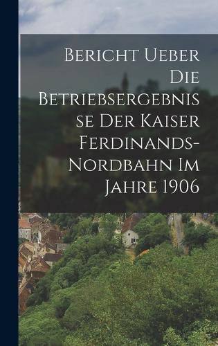 Cover image for Bericht ueber die Betriebsergebnisse der Kaiser Ferdinands-Nordbahn im Jahre 1906