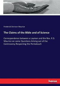 Cover image for The Claims of the Bible and of Science: Correspondence between a Layman and the Rev. F.D. Maurice on some Questions Arising out of the Controversy Respecting the Pentateuch