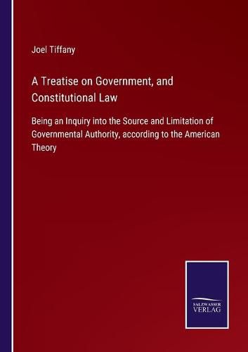 A Treatise on Government, and Constitutional Law: Being an Inquiry into the Source and Limitation of Governmental Authority, according to the American Theory