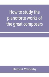 Cover image for How to study the pianoforte works of the great composers: Handel, J. S. Bach, D. Scarlatti, C. P. E. Bach, Haydn, Mozart, Clementi, Beethoven;