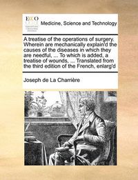 Cover image for A Treatise of the Operations of Surgery. Wherein Are Mechanically Explain'd the Causes of the Diseases in Which They Are Needful, ... to Which Is Added, a Treatise of Wounds, ... Translated from the Third Edition of the French, Enlarg'd