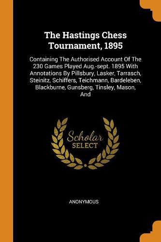 Cover image for The Hastings Chess Tournament, 1895: Containing the Authorised Account of the 230 Games Played Aug.-Sept. 1895 with Annotations by Pillsbury, Lasker, Tarrasch, Steinitz, Schiffers, Teichmann, Bardeleben, Blackburne, Gunsberg, Tinsley, Mason, and