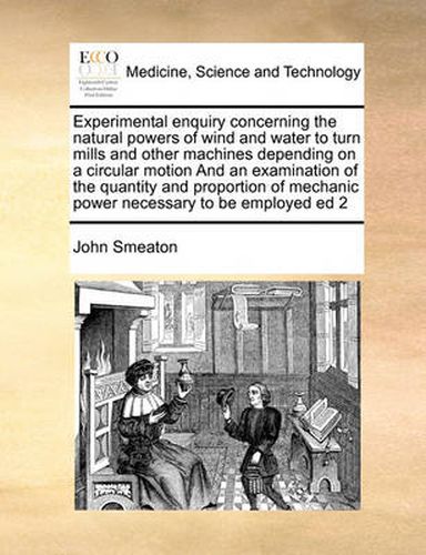 Cover image for Experimental Enquiry Concerning the Natural Powers of Wind and Water to Turn Mills and Other Machines Depending on a Circular Motion and an Examination of the Quantity and Proportion of Mechanic Power Necessary to Be Employed Ed 2