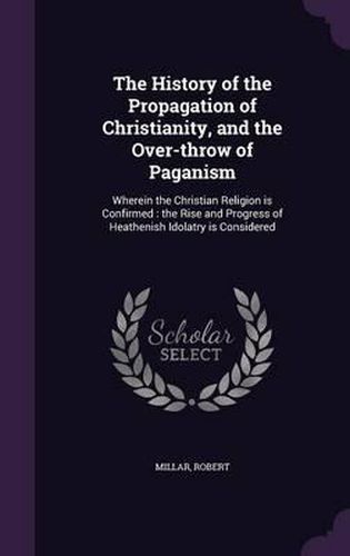 Cover image for The History of the Propagation of Christianity, and the Over-Throw of Paganism: Wherein the Christian Religion Is Confirmed: The Rise and Progress of Heathenish Idolatry Is Considered