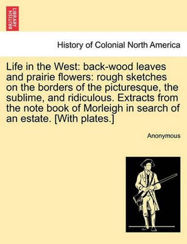 Cover image for Life in the West: Back-Wood Leaves and Prairie Flowers: Rough Sketches on the Borders of the Picturesque, the Sublime, and Ridiculous. Extracts from the Note Book of Morleigh in Search of an Estate. [With Plates.]