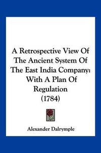 Cover image for A Retrospective View of the Ancient System of the East India Company: With a Plan of Regulation (1784)