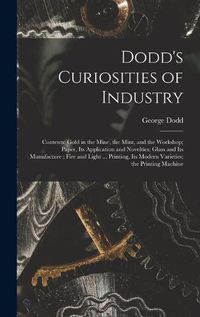 Cover image for Dodd's Curiosities of Industry [microform]: Contents: Gold in the Mine, the Mint, and the Workshop; Paper, Its Application and Novelties; Glass and Its Manufacture; Fire and Light ... Printing, Its Modern Varieties; the Printing Machine