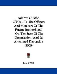 Cover image for Address of John O'Neill, to the Officers and Members of the Fenian Brotherhood: On the State of the Organization, and Its Attempted Disruption (1868)