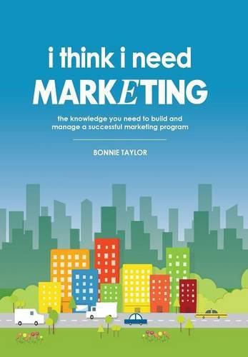 Cover image for I Think I Need Marketing: The Knowledge You Need to Build and Manage a Successful Marketing Program