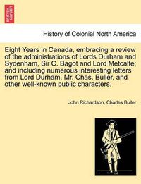 Cover image for Eight Years in Canada, Embracing a Review of the Administrations of Lords Durham and Sydenham, Sir C. Bagot and Lord Metcalfe; And Including Numerous Interesting Letters from Lord Durham, Mr. Chas. Buller, and Other Well-Known Public Characters.