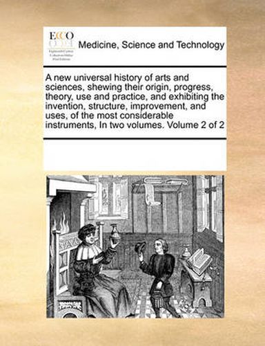 Cover image for A New Universal History of Arts and Sciences, Shewing Their Origin, Progress, Theory, Use and Practice, and Exhibiting the Invention, Structure, Improvement, and Uses, of the Most Considerable Instruments, in Two Volumes. Volume 2 of 2