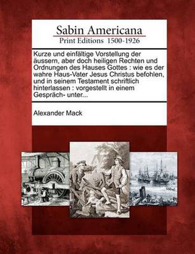 Cover image for Kurze Und Einf Ltige Vorstellung Der Ussern, Aber Doch Heiligen Rechten Und Ordnungen Des Hauses Gottes: Wie Es Der Wahre Haus-Vater Jesus Christus Befohlen, Und in Seinem Testament Schriftlich Hinterlassen: Vorgestellt in Einem Gespr Ch- Unter...