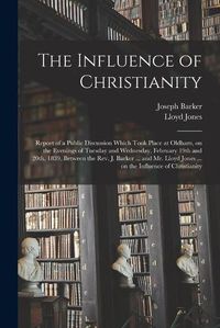 Cover image for The Influence of Christianity: Report of a Public Discussion Which Took Place at Oldham, on the Evenings of Tuesday and Wednesday, February 19th and 20th, 1839, Between the Rev. J. Barker ... and Mr. Lloyd Jones ... on the Influence of Christianity