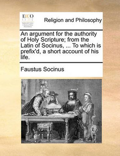 Cover image for An Argument for the Authority of Holy Scripture; From the Latin of Socinus, ... to Which Is Prefix'd, a Short Account of His Life.