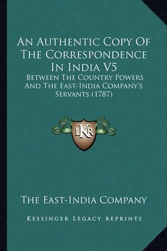 An Authentic Copy of the Correspondence in India V5: Between the Country Powers and the East-India Company's Servants (1787)