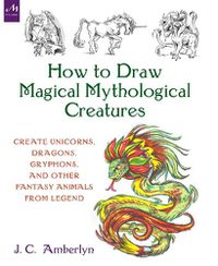 Cover image for How to Draw Magical Mythological Creatures: Create Unicorns, Dragons, Gryphons, and Other Fantasy Animals from Legend and Your Imagination