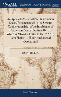 Cover image for An Appeal to Matter of Fact & Common Sense, Recommended to the Serious Conideration [sic] of the Inhabitants of Charleston, South Carolina, &c. To Which is Affixed, a Letter to the **** By John Phillips ... [Fourteen Lines of Quotations]