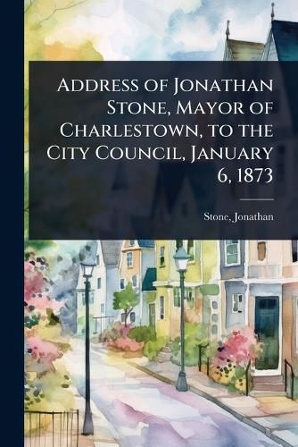 Cover image for Address of Jonathan Stone, Mayor of Charlestown, to the City Council, January 6, 1873