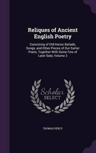 Reliques of Ancient English Poetry: Consisting of Old Heroic Ballads, Songs, and Other Pieces of Our Earlier Poets; Together with Some Few of Later Date, Volume 3