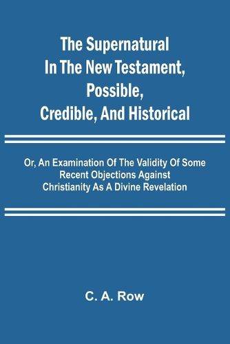 Cover image for The Supernatural in the New Testament, Possible, Credible, and Historical; Or, An Examination of the Validity of Some Recent Objections Against Christianity as a Divine Revelation