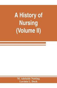 Cover image for A history of nursing; the evolution of nursing systems from the earliest times to the foundation of the first English and American training schools for nurses (Volume II)