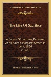 Cover image for The Life of Sacrifice: A Course of Lectures, Delivered at All Saint's, Margaret Street, in Lent, 1864 (1864)