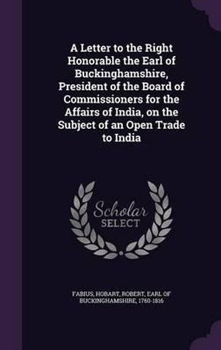 A Letter to the Right Honorable the Earl of Buckinghamshire, President of the Board of Commissioners for the Affairs of India, on the Subject of an Open Trade to India