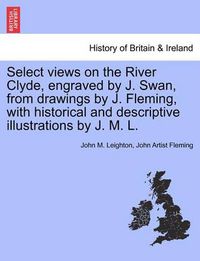 Cover image for Select Views on the River Clyde, Engraved by J. Swan, from Drawings by J. Fleming, with Historical and Descriptive Illustrations by J. M. L.