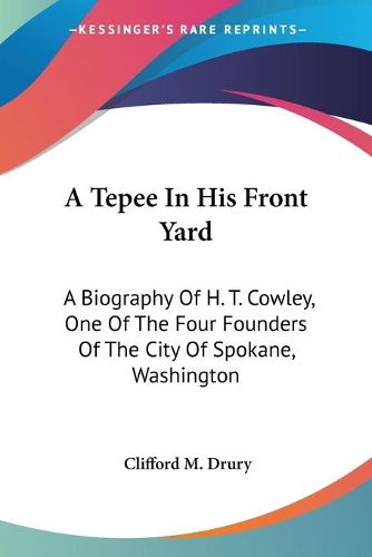 Cover image for A Tepee in His Front Yard: A Biography of H. T. Cowley, One of the Four Founders of the City of Spokane, Washington