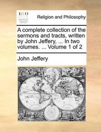 Cover image for A Complete Collection of the Sermons and Tracts, Written by John Jeffery, ... in Two Volumes. ... Volume 1 of 2