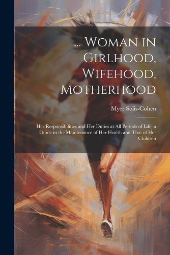 Cover image for ... Woman in Girlhood, Wifehood, Motherhood; Her Responsibilities and Her Duties at All Periods of Life; a Guide in the Maintenance of Her Health and That of Her Children