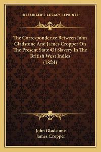 Cover image for The Correspondence Between John Gladstone and James Cropper on the Present State of Slavery in the British West Indies (1824)