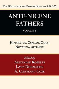 Cover image for Ante-Nicene Fathers: Translations of the Writings of the Fathers Down to A.D. 325, Volume 5: Hippolytus, Cyprian, Caius, Novatian, Appendix