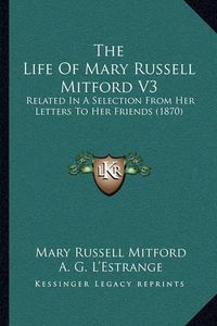 Cover image for The Life of Mary Russell Mitford V3: Related in a Selection from Her Letters to Her Friends (1870)