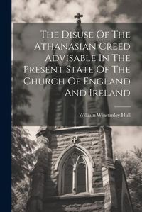 Cover image for The Disuse Of The Athanasian Creed Advisable In The Present State Of The Church Of England And Ireland