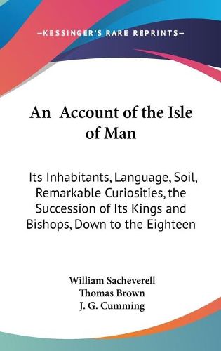 Cover image for An Account Of The Isle Of Man: Its Inhabitants, Language, Soil, Remarkable Curiosities, The Succession Of Its Kings And Bishops, Down To The Eighteenth Century (1859)