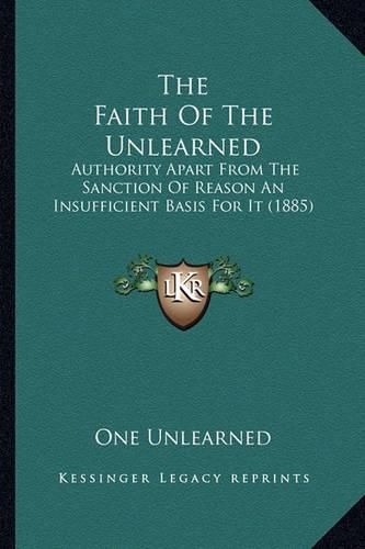 Cover image for The Faith of the Unlearned: Authority Apart from the Sanction of Reason an Insufficient Basis for It (1885)