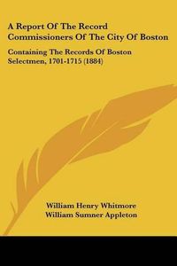 Cover image for A Report of the Record Commissioners of the City of Boston: Containing the Records of Boston Selectmen, 1701-1715 (1884)