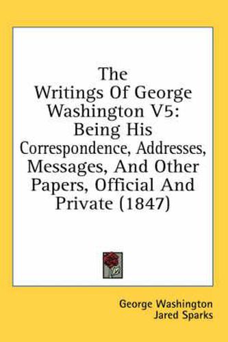 Cover image for The Writings of George Washington V5: Being His Correspondence, Addresses, Messages, and Other Papers, Official and Private (1847)