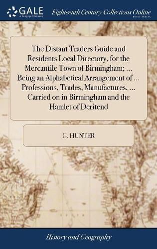 Cover image for The Distant Traders Guide and Residents Local Directory, for the Mercantile Town of Birmingham; ... Being an Alphabetical Arrangement of ... Professions, Trades, Manufactures, ... Carried on in Birmingham and the Hamlet of Deritend