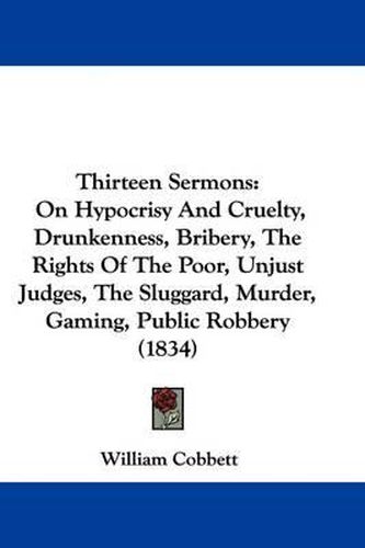 Cover image for Thirteen Sermons: On Hypocrisy And Cruelty, Drunkenness, Bribery, The Rights Of The Poor, Unjust Judges, The Sluggard, Murder, Gaming, Public Robbery (1834)