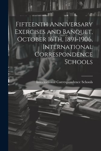 Cover image for Fifteenth Anniversary Exercises and Banquet, October 16Th, 1891-1906, International Correspondence Schools