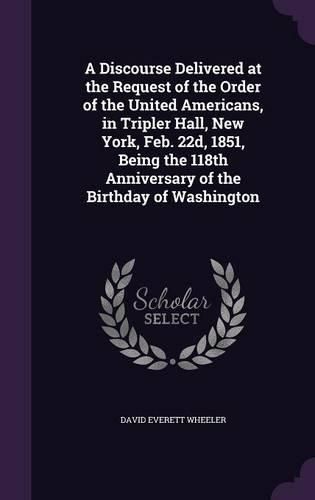 A Discourse Delivered at the Request of the Order of the United Americans, in Tripler Hall, New York, Feb. 22d, 1851, Being the 118th Anniversary of the Birthday of Washington