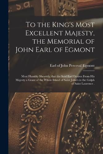 Cover image for To the King's Most Excellent Majesty, the Memorial of John Earl of Egmont [microform]: Most Humbly Sheweth, That the Said Earl Desires From His Majesty a Grant of the Whole Island of Saint John's in the Gulph of Saint Laurence .