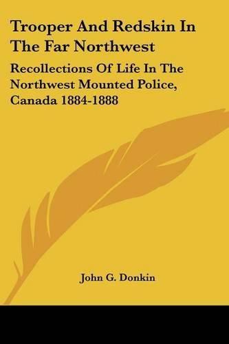 Trooper and Redskin in the Far Northwest: Recollections of Life in the Northwest Mounted Police, Canada 1884-1888