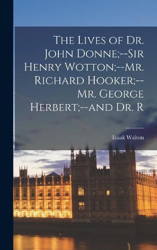 The Lives of Dr. John Donne;--Sir Henry Wotton;--Mr. Richard Hooker;--Mr. George Herbert;--and Dr. R