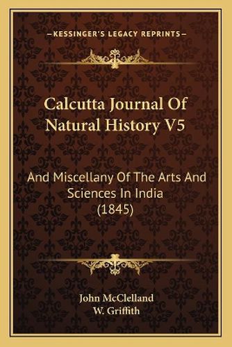 Calcutta Journal of Natural History V5: And Miscellany of the Arts and Sciences in India (1845)